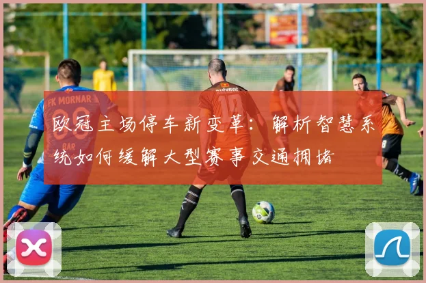 欧冠主场停车新变革：解析智慧系统如何缓解大型赛事交通拥堵