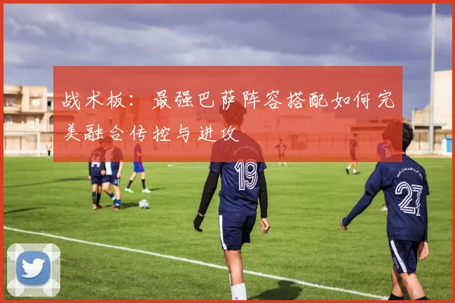 战术板：最强巴萨阵容搭配如何完美融合传控与进攻