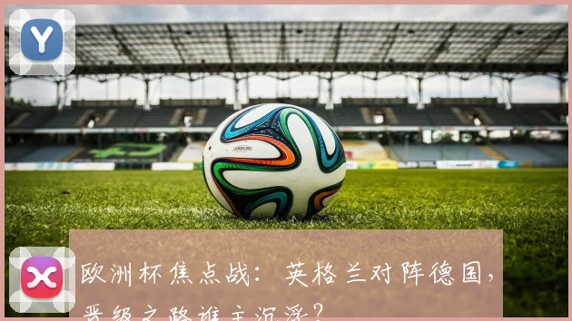 欧洲杯焦点战：英格兰对阵德国，晋级之路谁主沉浮？