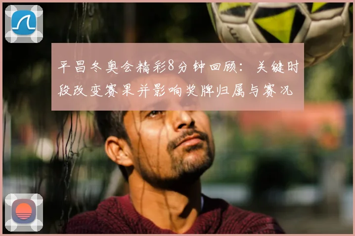 平昌冬奥会精彩8分钟回顾：关键时段改变赛果并影响奖牌归属与赛况
