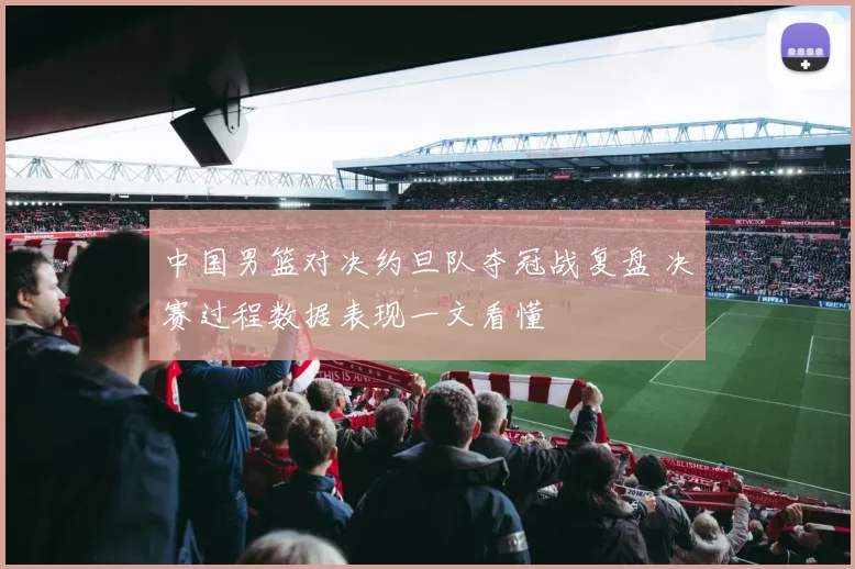 中国男篮对决约旦队夺冠战复盘 决赛过程数据表现一文看懂