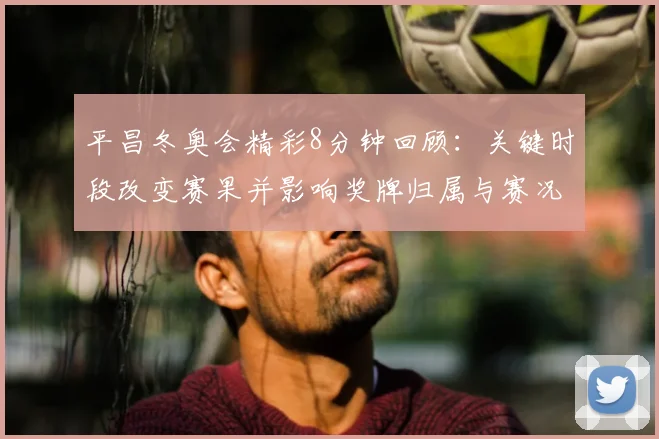 平昌冬奥会精彩8分钟回顾：关键时段改变赛果并影响奖牌归属与赛况