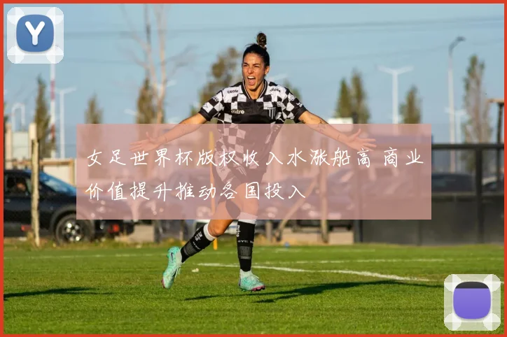 女足世界杯版权收入水涨船高 商业价值提升推动各国投入
