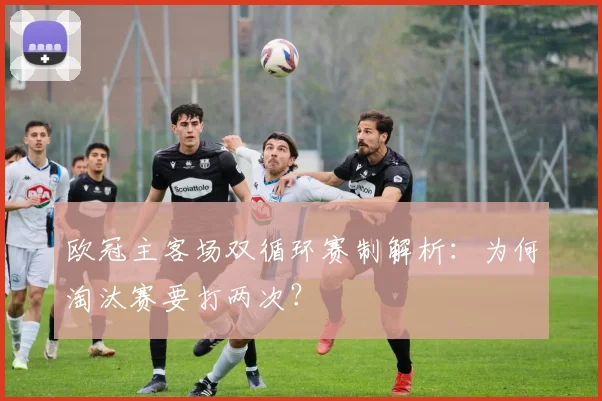 欧冠主客场双循环赛制解析：为何淘汰赛要打两次？